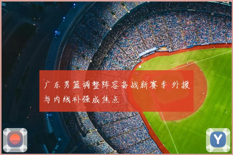 广东男篮调整阵容备战新赛季 外援与内线补强成焦点