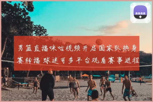 男篮直播咪咕视频开启国家队热身赛转播 球迷可多平台观看赛事进程