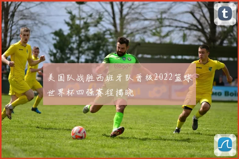 美国队战胜西班牙队晋级2022篮球世界杯四强赛程揭晓