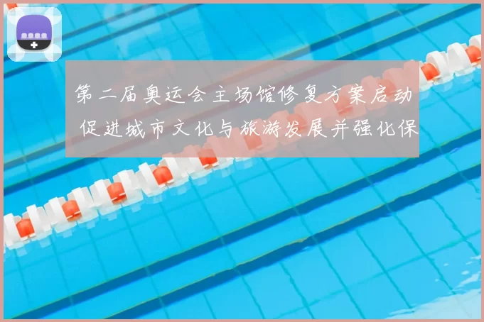 第二届奥运会主场馆修复方案启动 促进城市文化与旅游发展并强化保护传承