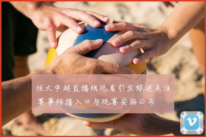 恒大中超直播线观看引发球迷关注 赛事转播入口与观赛安排公布