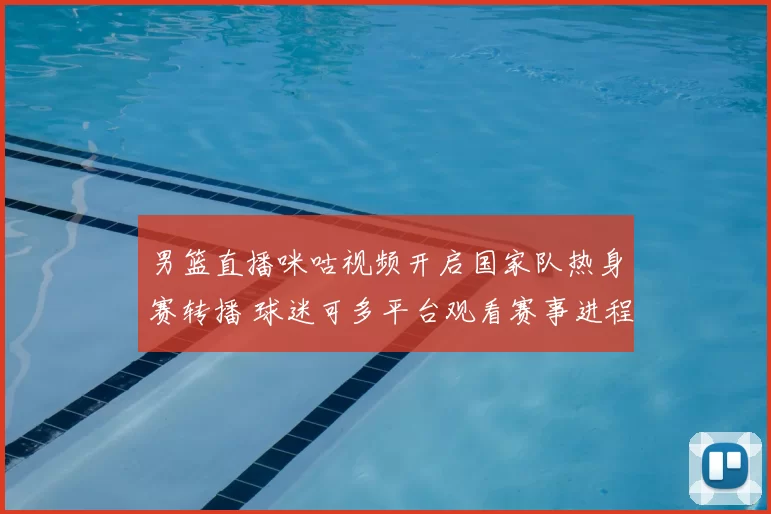 男篮直播咪咕视频开启国家队热身赛转播 球迷可多平台观看赛事进程