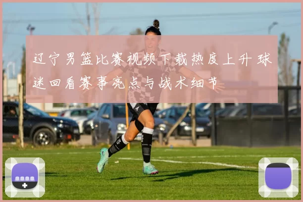 辽宁男篮比赛视频下载热度上升 球迷回看赛事亮点与战术细节