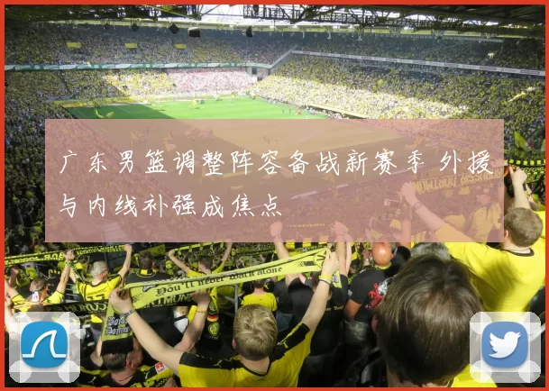 广东男篮调整阵容备战新赛季 外援与内线补强成焦点