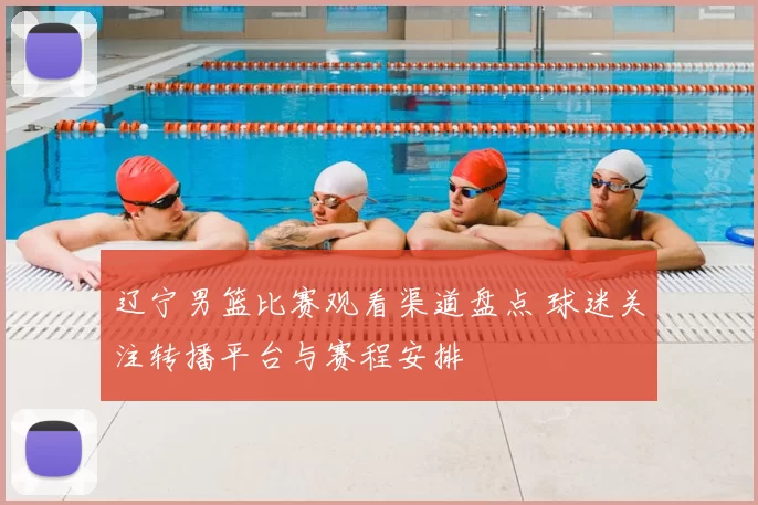 辽宁男篮比赛观看渠道盘点 球迷关注转播平台与赛程安排