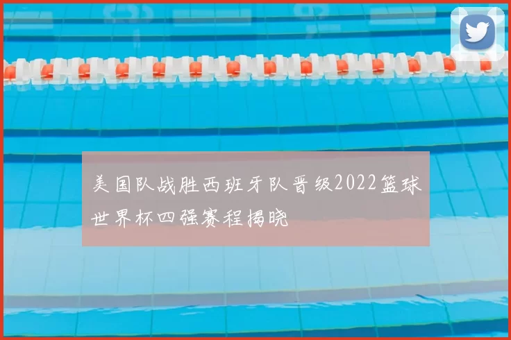 美国队战胜西班牙队晋级2022篮球世界杯四强赛程揭晓