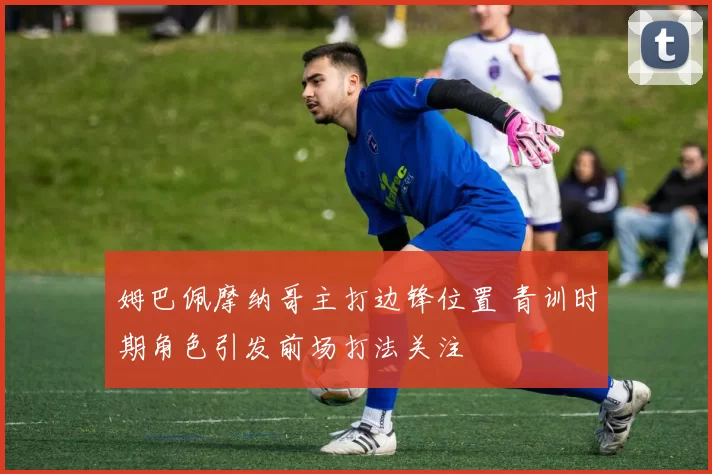 姆巴佩摩纳哥主打边锋位置 青训时期角色引发前场打法关注