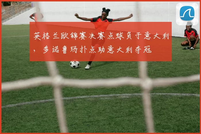 英格兰欧锦赛决赛点球负于意大利，多诺鲁玛扑点助意大利夺冠