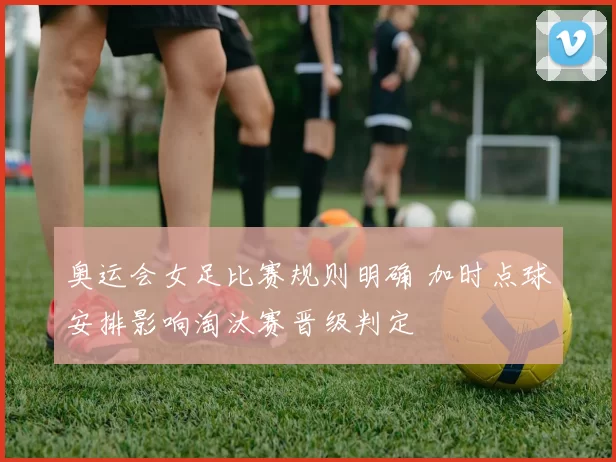 奥运会女足比赛规则明确 加时点球安排影响淘汰赛晋级判定