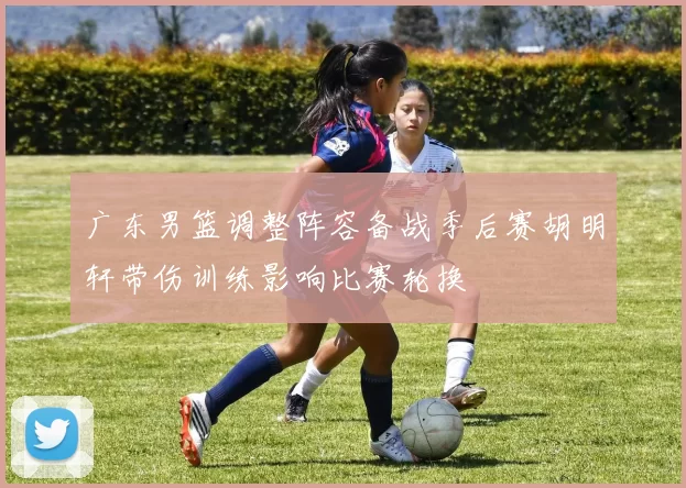 广东男篮调整阵容备战季后赛胡明轩带伤训练影响比赛轮换