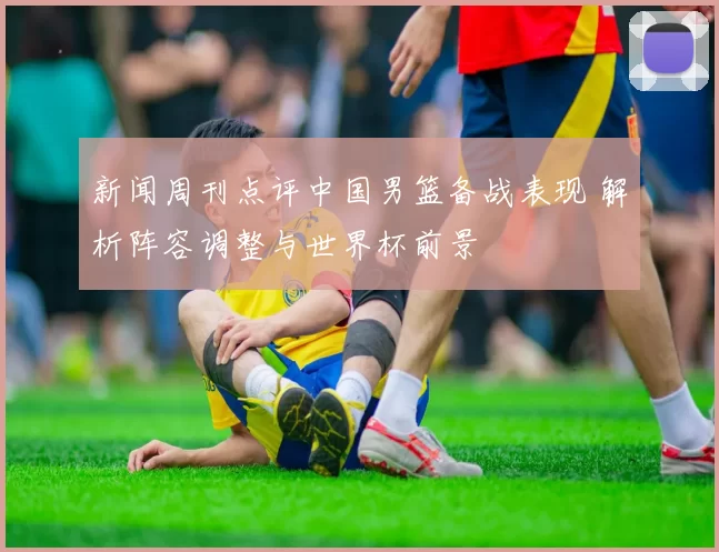 新闻周刊点评中国男篮备战表现 解析阵容调整与世界杯前景
