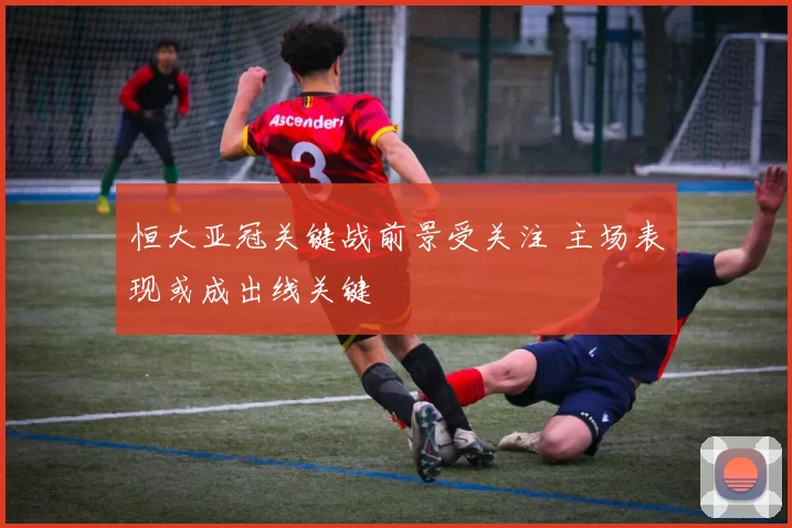 恒大亚冠关键战前景受关注 主场表现或成出线关键