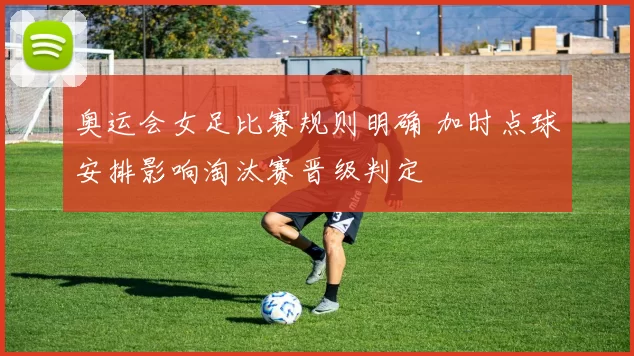 奥运会女足比赛规则明确 加时点球安排影响淘汰赛晋级判定