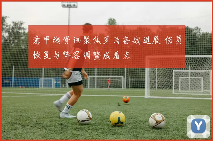 意甲线资讯聚焦罗马备战进展 伤员恢复与阵容调整成看点