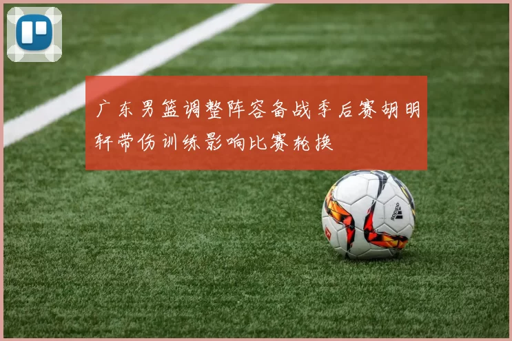 广东男篮调整阵容备战季后赛胡明轩带伤训练影响比赛轮换