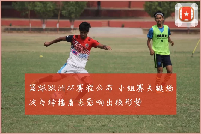 篮球欧洲杯赛程公布 小组赛关键场次与转播看点影响出线形势