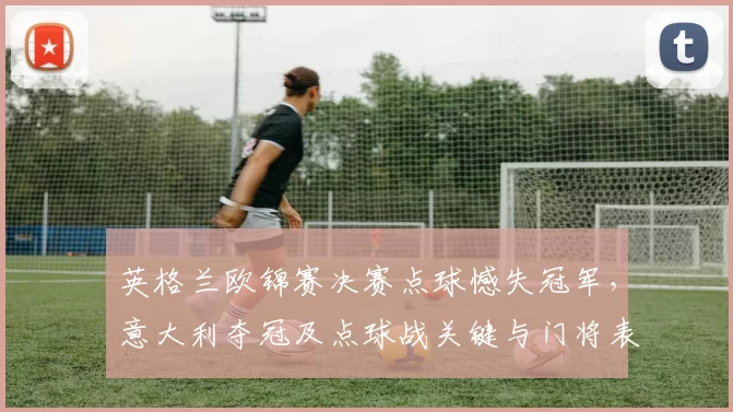 英格兰欧锦赛决赛点球憾失冠军，意大利夺冠及点球战关键与门将表现