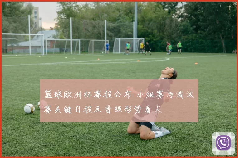 篮球欧洲杯赛程公布 小组赛与淘汰赛关键日程及晋级形势看点