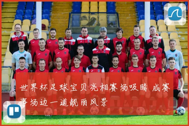世界杯足球宝贝亮相赛场吸睛 成赛事场边一道靓丽风景