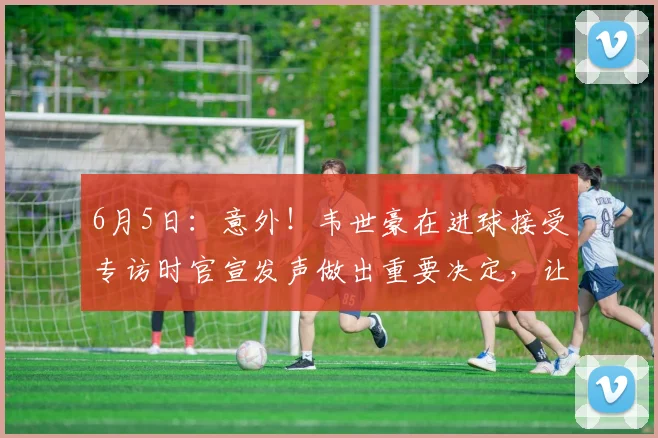 6月5日:意外!韦世豪在进球接受专访时官宣发声做出重要决定,让球迷意外_蓉城_中国队_中超