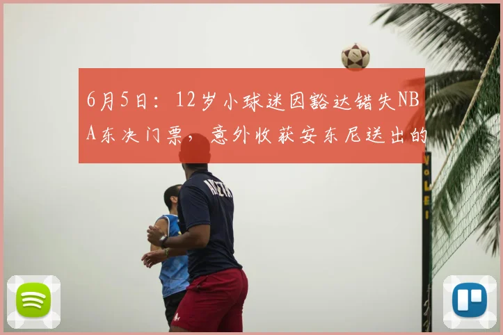6月5日:12岁小球迷因豁达错失NBA东决门票,意外收获安东尼送出的大礼_纽约尼克斯_母亲_CBA