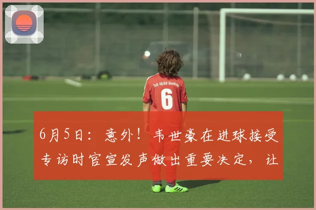 6月5日:意外!韦世豪在进球接受专访时官宣发声做出重要决定,让球迷意外_蓉城_中国队_中超